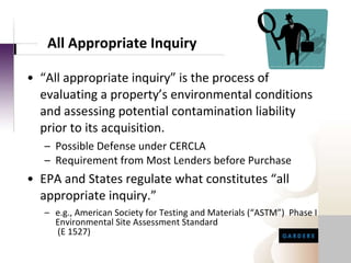 All Appropriate Inquiry “ All appropriate inquiry” is the process of evaluating a property’s environmental conditions and assessing potential contamination liability prior to its acquisition. Possible Defense under CERCLA Requirement from Most Lenders before Purchase EPA and States regulate what constitutes “all appropriate inquiry.”  e.g., American Society for Testing and Materials (“ASTM”)  Phase I Environmental Site Assessment Standard  (E 1527) 