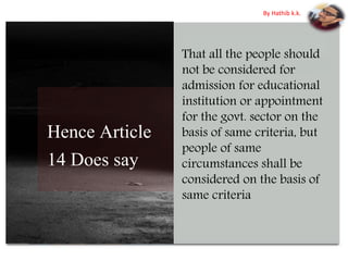 Hence Article
14 Does say
That all the people should
not be considered for
admission for educational
institution or appointment
for the govt. sector on the
basis of same criteria, but
people of same
circumstances shall be
considered on the basis of
same criteria
By Hathib k.k.
 