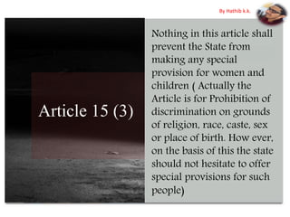 Article 15 (3)
Nothing in this article shall
prevent the State from
making any special
provision for women and
children ( Actually the
Article is for Prohibition of
discrimination on grounds
of religion, race, caste, sex
or place of birth. How ever,
on the basis of this the state
should not hesitate to offer
special provisions for such
people)
By Hathib k.k.
 