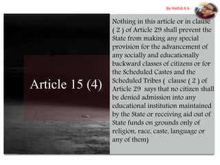 Article 15 (4)
Nothing in this article or in clause
( 2 ) of Article 29 shall prevent the
State from making any special
provision for the advancement of
any socially and educationally
backward classes of citizens or for
the Scheduled Castes and the
Scheduled Tribes ( clause ( 2 ) of
Article 29 says that no citizen shall
be denied admission into any
educational institution maintained
by the State or receiving aid out of
State funds on grounds only of
religion, race, caste, language or
any of them)
By Hathib k.k.
 
