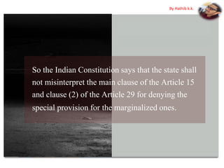 So the Indian Constitution says that the state shall
not misinterpret the main clause of the Article 15
and clause (2) of the Article 29 for denying the
special provision for the marginalized ones.
By Hathib k.k.
 