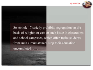 So Article 17 strictly prohibits segregation on the
basis of religion or cast or such issue in classrooms
and school campuses, which often make students
from such circumstances stop their education
uncompleted .
By Hathib k.k.
 