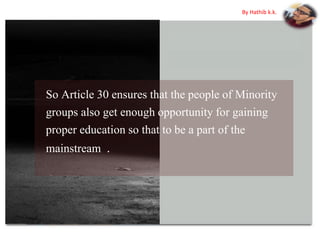 So Article 30 ensures that the people of Minority
groups also get enough opportunity for gaining
proper education so that to be a part of the
mainstream .
By Hathib k.k.
 