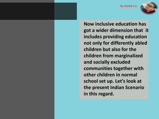 Now inclusive education has
got a wider dimension that it
includes providing education
not only for differently abled
children but also for the
children from marginalized
and socially excluded
communities together with
other children in normal
school set up. Let’s look at
the present Indian Scenario
in this regard.
By Hathib k.k.
 