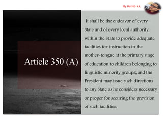 Article 350 (A)
It shall be the endeavor of every
State and of every local authority
within the State to provide adequate
facilities for instruction in the
mother-tongue at the primary stage
of education to children belonging to
linguistic minority groups; and the
President may issue such directions
to any State as he considers necessary
or proper for securing the provision
of such facilities.
By Hathib k.k.
 