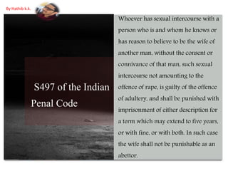 S497 of the Indian
Penal Code
Whoever has sexual intercourse with a
person who is and whom he knows or
has reason to believe to be the wife of
another man, without the consent or
connivance of that man, such sexual
intercourse not amounting to the
offence of rape, is guilty of the offence
of adultery, and shall be punished with
imprisonment of either description for
a term which may extend to five years,
or with fine, or with both. In such case
the wife shall not be punishable as an
abettor.
By Hathib k.k.
 