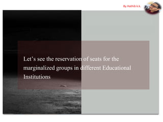 Let’s see the reservation of seats for the
marginalized groups in different Educational
Institutions
By Hathib k.k.
 