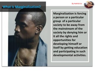 What is Marginalization?
Marginalization is forcing
a person or a particular
group of a particular
society to be away from
the mainstream of the
society by denying him or
it all the rights and
opportunities for
developing himself or
itself by getting education
and participating in such
developmental activities.
By Hathib k.k.
 