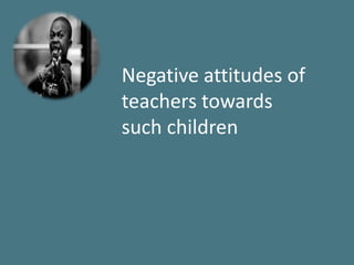 Negative attitudes of
teachers towards
such children
 