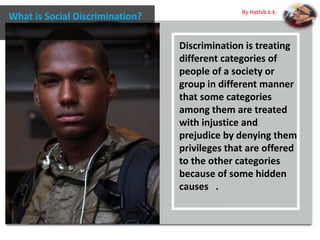 Discrimination is treating
different categories of
people of a society or
group in different manner
that some categories
among them are treated
with injustice and
prejudice by denying them
privileges that are offered
to the other categories
because of some hidden
causes .
What is Social Discrimination?
By Hathib k.k.
 