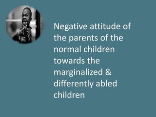 Negative attitude of
the parents of the
normal children
towards the
marginalized &
differently abled
children
 