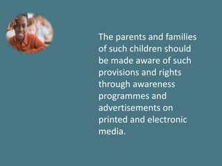 The parents and families
of such children should
be made aware of such
provisions and rights
through awareness
programmes and
advertisements on
printed and electronic
media.
 
