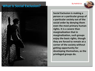 Social Exclusion is making a
person or a particular group of
a particular society out of the
social order by denying them
even the most primary human
rights. It is a severe than
marginalization that in
marginalization, such groups
enjoy the basic rights, though
they are forced to remain at a
corner of the society without
getting opportunity for
developing themselves, as the
privileged groups do.
What is Social Exclusion?
By Hathib k.k.
 
