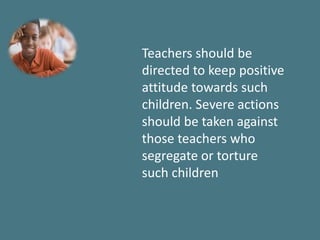 Teachers should be
directed to keep positive
attitude towards such
children. Severe actions
should be taken against
those teachers who
segregate or torture
such children
 