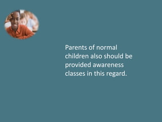 Parents of normal
children also should be
provided awareness
classes in this regard.
 