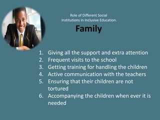 Role of Different Social
Institutions in Inclusive Education.
Family
1. Giving all the support and extra attention
2. Frequent visits to the school
3. Getting training for handling the children
4. Active communication with the teachers
5. Ensuring that their children are not
tortured
6. Accompanying the children when ever it is
needed
 