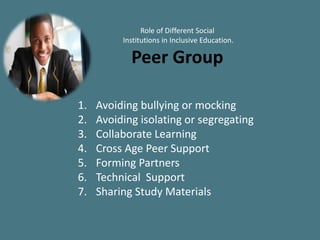 Role of Different Social
Institutions in Inclusive Education.
Peer Group
1. Avoiding bullying or mocking
2. Avoiding isolating or segregating
3. Collaborate Learning
4. Cross Age Peer Support
5. Forming Partners
6. Technical Support
7. Sharing Study Materials
 