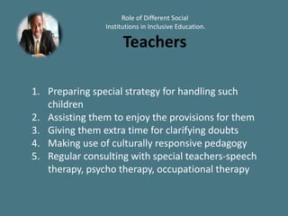 Role of Different Social
Institutions in Inclusive Education.
Teachers
1. Preparing special strategy for handling such
children
2. Assisting them to enjoy the provisions for them
3. Giving them extra time for clarifying doubts
4. Making use of culturally responsive pedagogy
5. Regular consulting with special teachers-speech
therapy, psycho therapy, occupational therapy
 