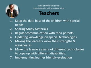 Role of Different Social
Institutions in Inclusive Education.
Teachers
1. Keep the data base of the children with special
needs
2. Sharing Study Materials
3. Regular communication with their parents
4. Updating knowledge on special technologies
5. Making the learners know their strengths &
weaknesses
6. Make the learners aware of different technologies
to cope up with different disabilities.
7. Implementing learner friendly evaluation
 