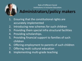 Role of Different Social
Institutions in Inclusive Education.
Administrators/policy makers
1. Ensuring that the constitutional rights are
accurately implemented
2. Introducing new schemes for such children
3. Providing them special infra structural facilities
4. Providing scholarships.
5. Providing financial support to families of such
children
6. Offering employment to parents of such children
7. Offering multi cultural education
8. Implementing multi-grade teaching
 