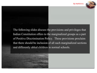 The following slides discuss the provisions and privileges that
Indian Constitution offers to the marginalized groups as a part
of Positive Discrimination Policy. These provisions proclaim
that there should be inclusion of all such marginalized sections
and differently abled children in normal schools.
By Hathib k.k.
 