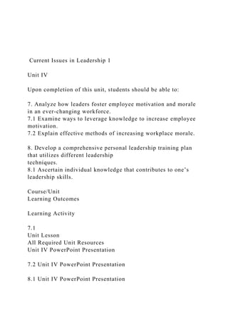 Current Issues in Leadership 1
Unit IV
Upon completion of this unit, students should be able to:
7. Analyze how leaders foster employee motivation and morale
in an ever-changing workforce.
7.1 Examine ways to leverage knowledge to increase employee
motivation.
7.2 Explain effective methods of increasing workplace morale.
8. Develop a comprehensive personal leadership training plan
that utilizes different leadership
techniques.
8.1 Ascertain individual knowledge that contributes to one’s
leadership skills.
Course/Unit
Learning Outcomes
Learning Activity
7.1
Unit Lesson
All Required Unit Resources
Unit IV PowerPoint Presentation
7.2 Unit IV PowerPoint Presentation
8.1 Unit IV PowerPoint Presentation
 