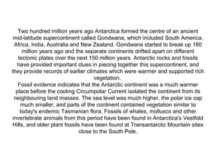 Two hundred million years ago Antarctica formed the centre of an ancient
 mid-latitude supercontinent called Gondwana, which included South America,
  Africa, India, Australia and New Zealand. Gondwana started to break up 180
      million years ago and the separate continents drifted apart on different
    tectonic plates over the next 150 million years. Antarctic rocks and fossils
   have provided important clues in piecing together this supercontinent, and
they provide records of earlier climates which were warmer and supported rich
                                    vegetation.
    Fossil evidence indicates that the Antarctic continent was a much warmer
   place before the cooling Circumpolar Current isolated the continent from its
  neighbouring land masses. The sea level was much higher, the polar ice cap
     much smaller, and parts of the continent contained vegetation similar to
     today's endemic Tasmanian flora. Fossils of whales, molluscs and other
 invertebrate animals from this period have been found in Antarctica's Vestfold
Hills, and older plant fossils have been found at Transantarctic Mountain sites
                              close to the South Pole.
 