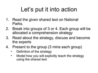 Let’s put it into action
1. Read the given shared text on National
   Parks.
2. Break into groups of 3 or 4. Each group will be
   allocated a comprehension strategy
3. Read about the strategy, discuss and become
   the experts
4. Present to the group (3 mins each group)
  •   Definition of the strategy
  •   Model how you will explicitly teach the strategy
      using the shared text
 
