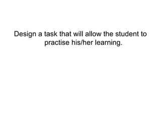 Design a task that will allow the student to
         practise his/her learning.
 