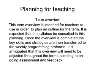 Planning for teaching
                 Term overview
This term overview is intended for teachers to
use in order to plan an outline for the term. It is
expected that the syllabus be consulted in this
planning. Once the overview is completed the
key skills and strategies are then transferred to
the weekly programming proforma. It is
anticipated that this overview will need to be
adjusted throughout the term according to on-
going assessment and feedback.
 
