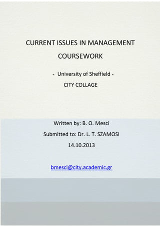 
















CURRENT ISSUES IN MANAGEMENT
COURSEWORK
- University of Sheffield CITY COLLAGE

Written by: B. O. Mesci
Submitted to: Dr. L. T. SZAMOSI
14.10.2013

bmesci@city.academic.gr

 