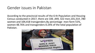 Gender issues in Pakistan
According to the provincial results of the 6 th Population and Housing
Census conducted in 2017, there are 106 ,449, 322 men,101,314 ,780
women and 104,418 transgenders.By percentage men form 51%,
women 48.76% and transgenders 0.24% of the total population of
Pakistan.
 