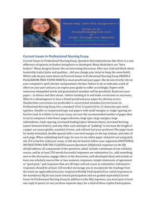 Current Issues In Professional Nursing Essay.
Current Issues In Professional Nursing Essay. Question DescriptionSeems like there is a vast
difference of opinion on leaders being born or developed. Many think there are “born
leaders”. Many disagree.Seems like an interesting discussion. After you read and think about
leadership traits/styles and qualities….did you change your mind or keep the same belief.
Which side do you come down on?Current Issues In Professional Nursing Essay.ORDER A
PLAGIARISM-FREE PAPER HEREYou must proofread your paper. But do not strictly rely on
your computer’s spell-checker and grammar-checker; failure to do so indicates a lack of
effort on your part and you can expect your grade to suffer accordingly. Papers with
numerous misspelled words and grammatical mistakes will be penalized. Read over your
paper – in silence and then aloud – before handing it in and make corrections as necessary.
Often it is advantageous to have a friend proofread your paper for obvious errors.
Handwritten corrections are preferable to uncorrected mistakes.Current Issues In
Professional Nursing Essay.Use a standard 10 to 12 point (10 to 12 characters per inch)
typeface. Smaller or compressed type and papers with small margins or single-spacing are
hard to read. It is better to let your essay run over the recommended number of pages than
to try to compress it into fewer pages.Likewise, large type, large margins, large
indentations, triple-spacing, increased leading (space between lines), increased kerning
(space between letters), and any other such attempts at “padding” to increase the length of
a paper are unacceptable, wasteful of trees, and will not fool your professor.The paper must
be neatly formatted, double-spaced with a one-inch margin on the top, bottom, and sides of
each page. When submitting hard copy, be sure to use white paper and print out using dark
ink. If it is hard to read your essay, it will also be hard to follow your argument.ADDITIONAL
INSTRUCTIONS FOR THE CLASSDiscussion Questions (DQ)Initial responses to the DQ
should address all components of the questions asked, include a minimum of one scholarly
source, and be at least 250 words.Successful responses are substantive (i.e., add something
new to the discussion, engage others in the discussion, well-developed idea) and include at
least one scholarly source.One or two sentence responses, simple statements of agreement
or “good post,” and responses that are off-topic will not count as substantive. Substantive
responses should be at least 150 words.I encourage you to incorporate the readings from
the week (as applicable) into your responses.Weekly ParticipationYour initial responses to
the mandatory DQ do not count toward participation and are graded separately.Current
Issues In Professional Nursing Essay.In addition to the DQ responses, you must post at least
one reply to peers (or me) on three separate days, for a total of three replies.Participation
 