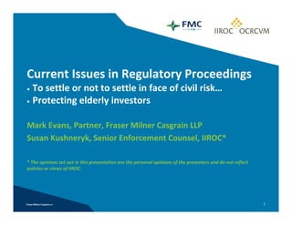 Current Issues in Regulatory Proceedings 
• To settle or not to settle in face of civil risk…
• Protecting elderly investors



Mark Evans, Partner, Fraser Milner Casgrain LLP
Susan Kushneryk, Senior Enforcement Counsel, IIROC*

* The opinions set out in this presentation are the personal opinions of the presenters and do not reflect 
policies or views of IIROC.




                                                                                                              1
 
