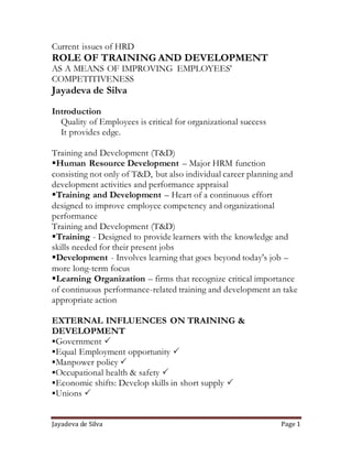 Current issues of HRD 
ROLE OF TRAINING AND DEVELOPMENT 
AS A MEANS OF IMPROVING EMPLOYEES' 
COMPETITIVENESS 
Jayadeva de Silva 
Introduction 
Quality of Employees is critical for organizational success 
It provides edge. 
Training and Development (T&D) 
Human Resource Development – Major HRM function 
consisting not only of T&D, but also individual career planning and 
development activities and performance appraisal 
Training and Development – Heart of a continuous effort 
designed to improve employee competency and organizational 
performance 
Training and Development (T&D) 
Training - Designed to provide learners with the knowledge and 
skills needed for their present jobs 
Development - Involves learning that goes beyond today's job – 
more long-term focus 
Learning Organization – firms that recognize critical importance 
of continuous performance-related training and development an take 
appropriate action 
EXTERNAL INFLUENCES ON TRAINING & 
DEVELOPMENT 
Government  
Equal Employment opportunity  
Manpower policy  
Occupational health & safety  
Economic shifts: Develop skills in short supply  
Unions  
Jayadeva de Silva Page 1 
 