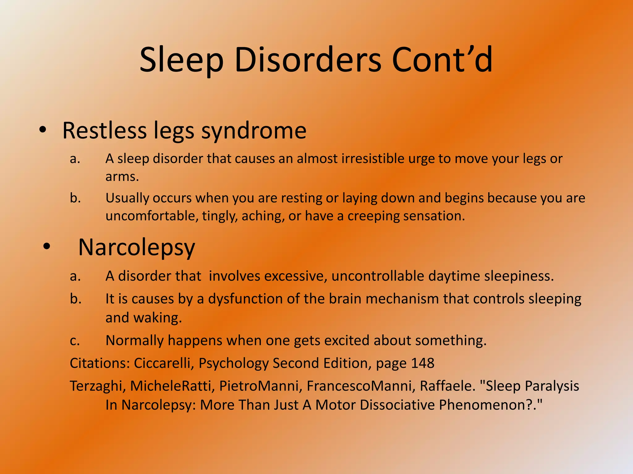 Sleep Disorders Cont’d
• Restless legs syndrome
  a.   A sleep disorder that causes an almost irresistible urge to move your legs or
       arms.
  b.   Usually occurs when you are resting or laying down and begins because you are
       uncomfortable, tingly, aching, or have a creeping sensation.

• Narcolepsy
  a.    A disorder that involves excessive, uncontrollable daytime sleepiness.
  b.    It is causes by a dysfunction of the brain mechanism that controls sleeping
        and waking.
  c.    Normally happens when one gets excited about something.
  Citations: Ciccarelli, Psychology Second Edition, page 148
  Terzaghi, MicheleRatti, PietroManni, FrancescoManni, Raffaele. "Sleep Paralysis
        In Narcolepsy: More Than Just A Motor Dissociative Phenomenon?."
 