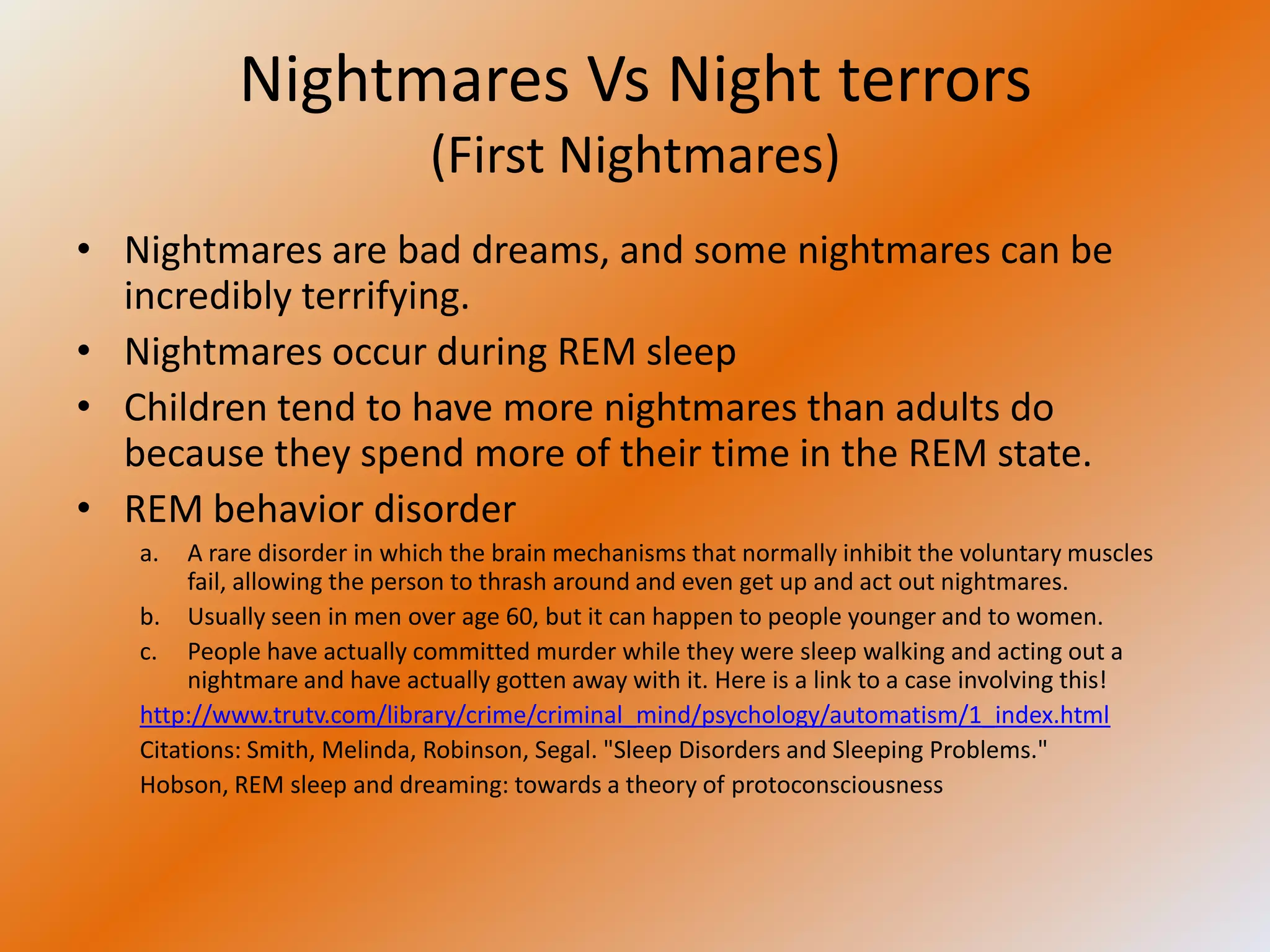 Nightmares Vs Night terrors
                             (First Nightmares)
• Nightmares are bad dreams, and some nightmares can be
  incredibly terrifying.
• Nightmares occur during REM sleep
• Children tend to have more nightmares than adults do
  because they spend more of their time in the REM state.
• REM behavior disorder
   a.   A rare disorder in which the brain mechanisms that normally inhibit the voluntary muscles
        fail, allowing the person to thrash around and even get up and act out nightmares.
   b. Usually seen in men over age 60, but it can happen to people younger and to women.
   c. People have actually committed murder while they were sleep walking and acting out a
        nightmare and have actually gotten away with it. Here is a link to a case involving this!
   http://www.trutv.com/library/crime/criminal_mind/psychology/automatism/1_index.html
   Citations: Smith, Melinda, Robinson, Segal. "Sleep Disorders and Sleeping Problems."
   Hobson, REM sleep and dreaming: towards a theory of protoconsciousness
 