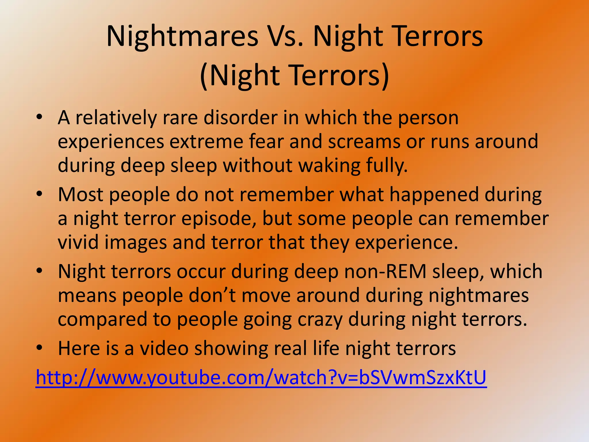 Nightmares Vs. Night Terrors
             (Night Terrors)
• A relatively rare disorder in which the person
  experiences extreme fear and screams or runs around
  during deep sleep without waking fully.
• Most people do not remember what happened during
  a night terror episode, but some people can remember
  vivid images and terror that they experience.
• Night terrors occur during deep non-REM sleep, which
  means people don’t move around during nightmares
  compared to people going crazy during night terrors.
• Here is a video showing real life night terrors
http://www.youtube.com/watch?v=bSVwmSzxKtU
 