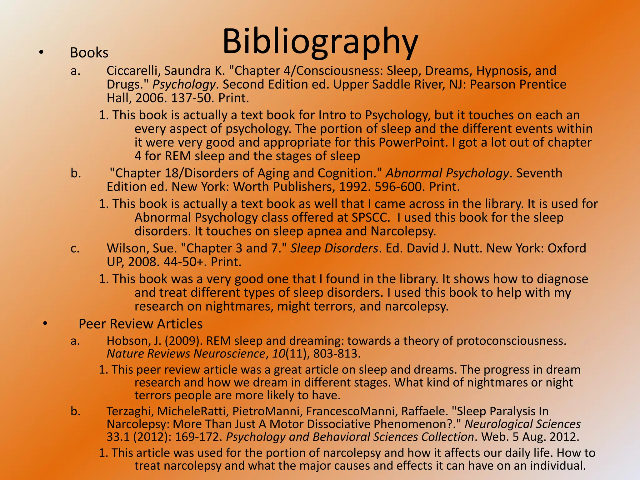 •   Books                       Bibliography
    a.    Ciccarelli, Saundra K. "Chapter 4/Consciousness: Sleep, Dreams, Hypnosis, and
          Drugs." Psychology. Second Edition ed. Upper Saddle River, NJ: Pearson Prentice
          Hall, 2006. 137-50. Print.
         1. This book is actually a text book for Intro to Psychology, but it touches on each an
                every aspect of psychology. The portion of sleep and the different events within
                it were very good and appropriate for this PowerPoint. I got a lot out of chapter
                4 for REM sleep and the stages of sleep
    b.     "Chapter 18/Disorders of Aging and Cognition." Abnormal Psychology. Seventh
          Edition ed. New York: Worth Publishers, 1992. 596-600. Print.
         1. This book is actually a text book as well that I came across in the library. It is used for
                Abnormal Psychology class offered at SPSCC. I used this book for the sleep
                disorders. It touches on sleep apnea and Narcolepsy.
    c.    Wilson, Sue. "Chapter 3 and 7." Sleep Disorders. Ed. David J. Nutt. New York: Oxford
          UP, 2008. 44-50+. Print.
         1. This book was a very good one that I found in the library. It shows how to diagnose
                and treat different types of sleep disorders. I used this book to help with my
                research on nightmares, might terrors, and narcolepsy.
•    Peer Review Articles
    a.    Hobson, J. (2009). REM sleep and dreaming: towards a theory of protoconsciousness.
          Nature Reviews Neuroscience, 10(11), 803-813.
         1. This peer review article was a great article on sleep and dreams. The progress in dream
                research and how we dream in different stages. What kind of nightmares or night
                terrors people are more likely to have.
    b.    Terzaghi, MicheleRatti, PietroManni, FrancescoManni, Raffaele. "Sleep Paralysis In
          Narcolepsy: More Than Just A Motor Dissociative Phenomenon?." Neurological Sciences
          33.1 (2012): 169-172. Psychology and Behavioral Sciences Collection. Web. 5 Aug. 2012.
         1. This article was used for the portion of narcolepsy and how it affects our daily life. How to
                treat narcolepsy and what the major causes and effects it can have on an individual.
 