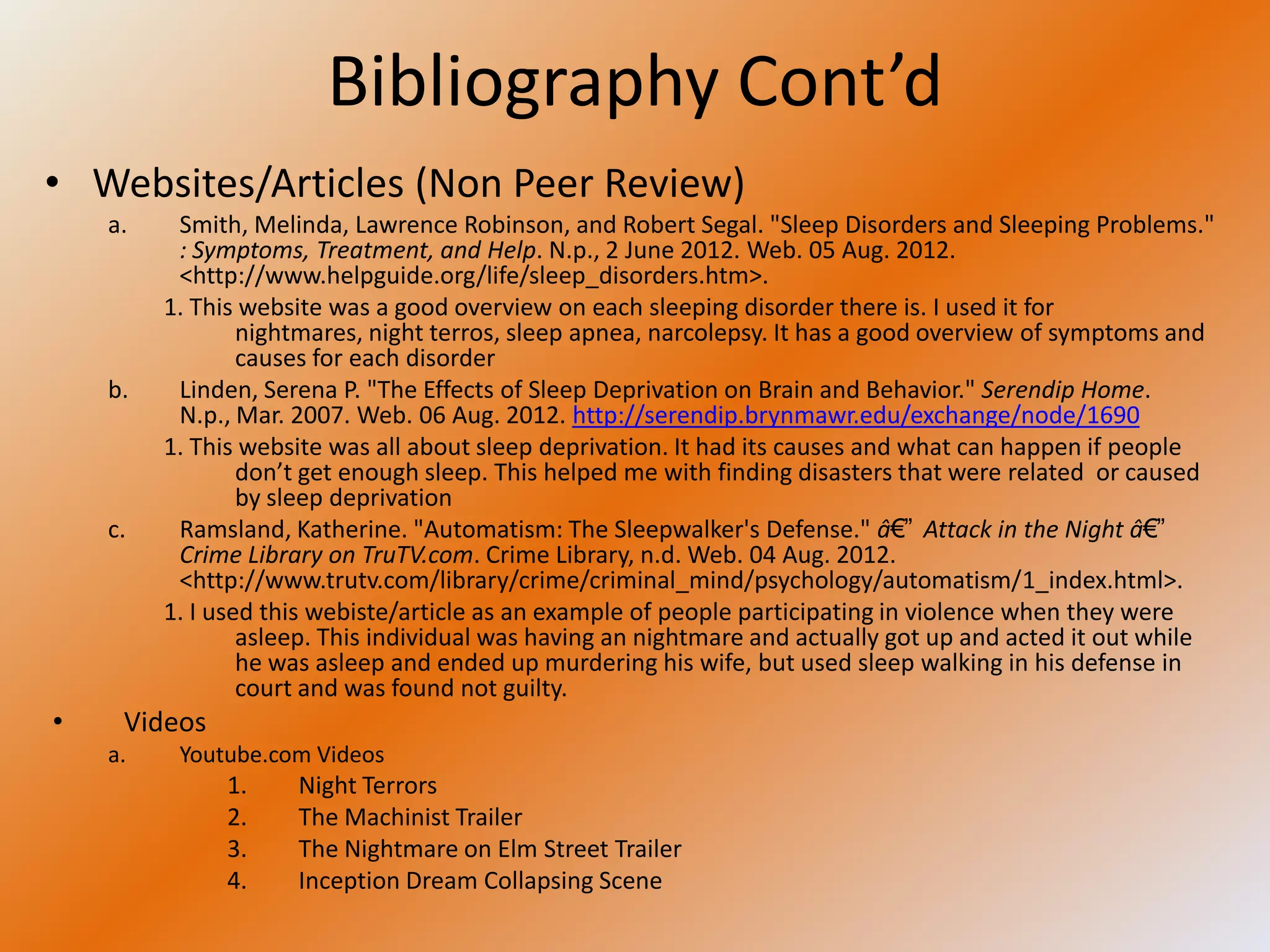 Bibliography Cont’d
• Websites/Articles (Non Peer Review)
    a.    Smith, Melinda, Lawrence Robinson, and Robert Segal. "Sleep Disorders and Sleeping Problems."
          : Symptoms, Treatment, and Help. N.p., 2 June 2012. Web. 05 Aug. 2012.
          <http://www.helpguide.org/life/sleep_disorders.htm>.
         1. This website was a good overview on each sleeping disorder there is. I used it for
                 nightmares, night terros, sleep apnea, narcolepsy. It has a good overview of symptoms and
                 causes for each disorder
    b.    Linden, Serena P. "The Effects of Sleep Deprivation on Brain and Behavior." Serendip Home.
          N.p., Mar. 2007. Web. 06 Aug. 2012. http://serendip.brynmawr.edu/exchange/node/1690
         1. This website was all about sleep deprivation. It had its causes and what can happen if people
                 don’t get enough sleep. This helped me with finding disasters that were related or caused
                 by sleep deprivation
    c.    Ramsland, Katherine. "Automatism: The Sleepwalker's Defense." â€” Attack in the Night â€”
          Crime Library on TruTV.com. Crime Library, n.d. Web. 04 Aug. 2012.
          <http://www.trutv.com/library/crime/criminal_mind/psychology/automatism/1_index.html>.
         1. I used this webiste/article as an example of people participating in violence when they were
                 asleep. This individual was having an nightmare and actually got up and acted it out while
                 he was asleep and ended up murdering his wife, but used sleep walking in his defense in
                 court and was found not guilty.
•    Videos
    a.    Youtube.com Videos
              1.     Night Terrors
              2.     The Machinist Trailer
              3.     The Nightmare on Elm Street Trailer
              4.     Inception Dream Collapsing Scene
 