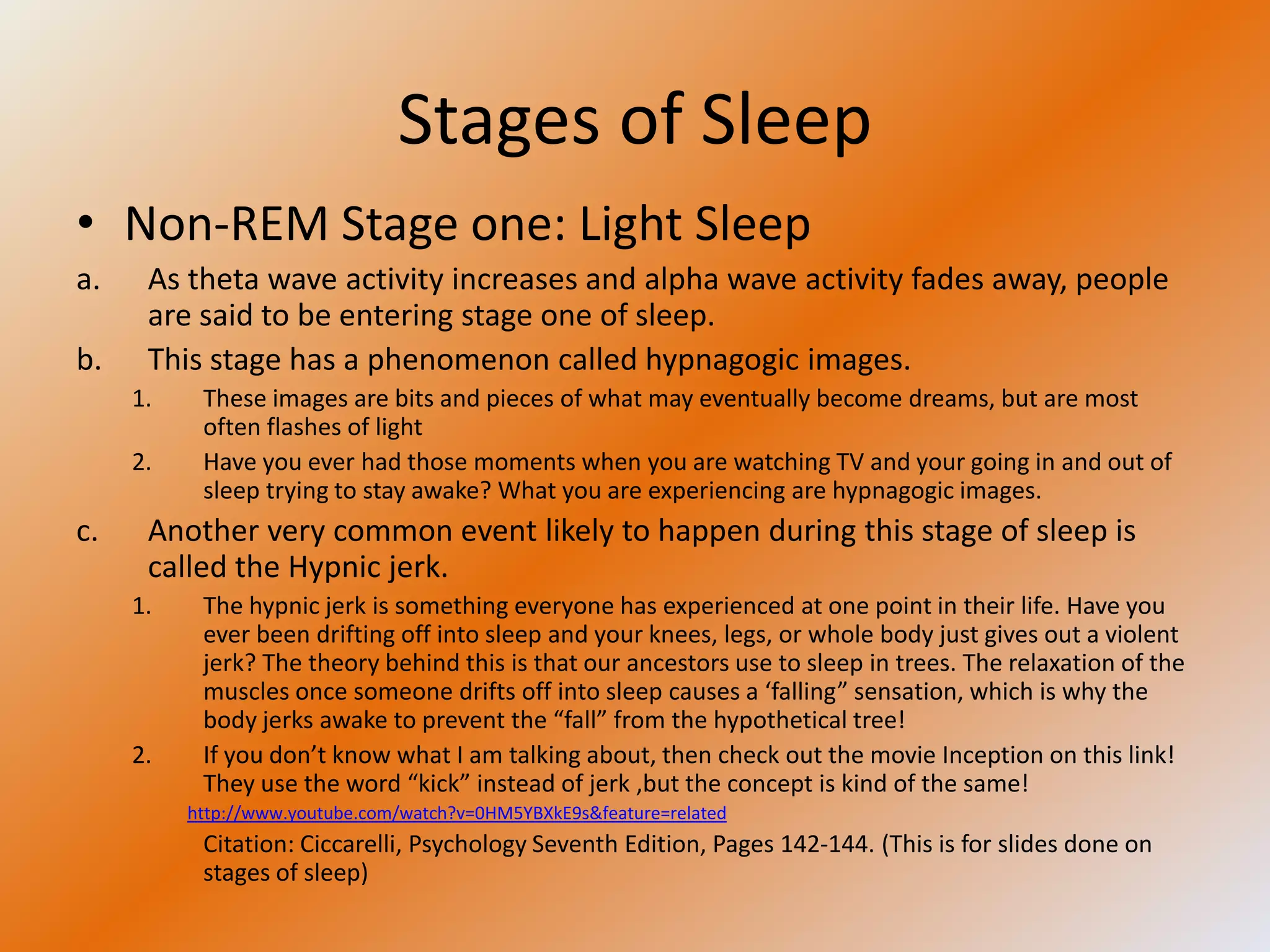Stages of Sleep
• Non-REM Stage one: Light Sleep
a.    As theta wave activity increases and alpha wave activity fades away, people
      are said to be entering stage one of sleep.
b.    This stage has a phenomenon called hypnagogic images.
     1.    These images are bits and pieces of what may eventually become dreams, but are most
           often flashes of light
     2.    Have you ever had those moments when you are watching TV and your going in and out of
           sleep trying to stay awake? What you are experiencing are hypnagogic images.
c.    Another very common event likely to happen during this stage of sleep is
      called the Hypnic jerk.
     1.    The hypnic jerk is something everyone has experienced at one point in their life. Have you
           ever been drifting off into sleep and your knees, legs, or whole body just gives out a violent
           jerk? The theory behind this is that our ancestors use to sleep in trees. The relaxation of the
           muscles once someone drifts off into sleep causes a ‘falling” sensation, which is why the
           body jerks awake to prevent the “fall” from the hypothetical tree!
     2.    If you don’t know what I am talking about, then check out the movie Inception on this link!
           They use the word “kick” instead of jerk ,but the concept is kind of the same!
          http://www.youtube.com/watch?v=0HM5YBXkE9s&feature=related
           Citation: Ciccarelli, Psychology Seventh Edition, Pages 142-144. (This is for slides done on
           stages of sleep)
 