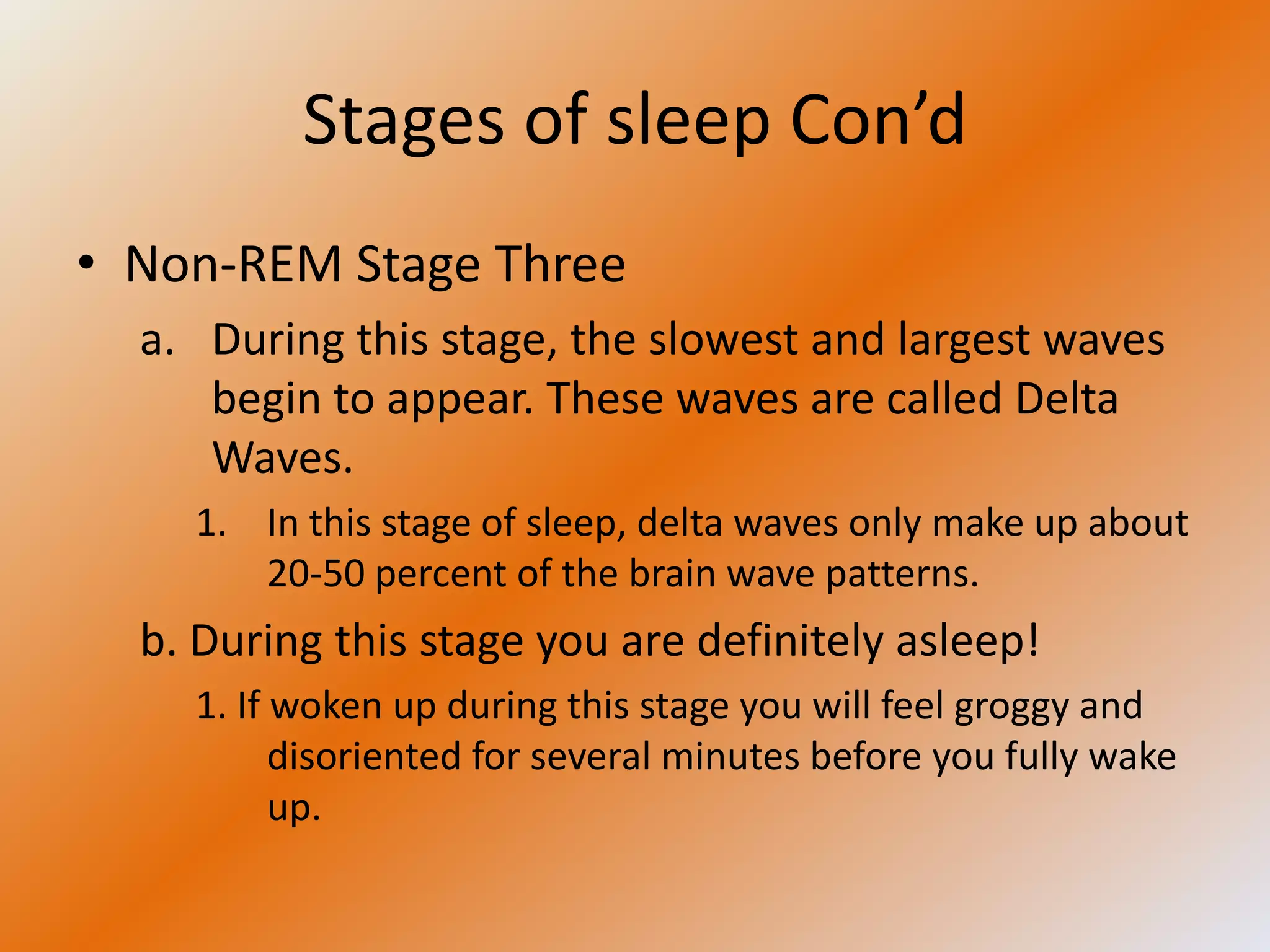 Stages of sleep Con’d
• Non-REM Stage Three
  a. During this stage, the slowest and largest waves
     begin to appear. These waves are called Delta
     Waves.
    1. In this stage of sleep, delta waves only make up about
       20-50 percent of the brain wave patterns.
  b. During this stage you are definitely asleep!
    1. If woken up during this stage you will feel groggy and
          disoriented for several minutes before you fully wake
          up.
 