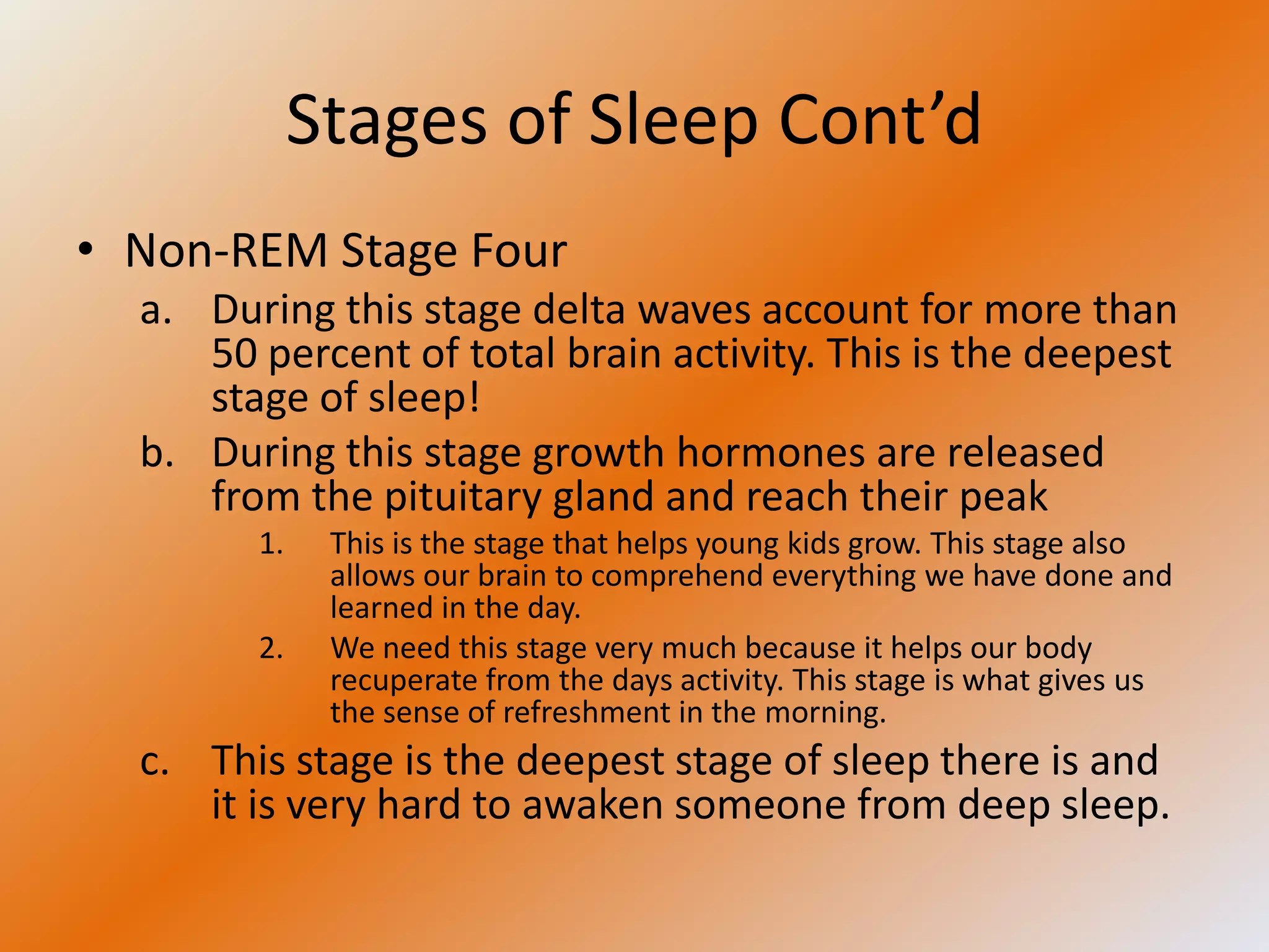 Stages of Sleep Cont’d
• Non-REM Stage Four
  a. During this stage delta waves account for more than
     50 percent of total brain activity. This is the deepest
     stage of sleep!
  b. During this stage growth hormones are released
     from the pituitary gland and reach their peak
        1.    This is the stage that helps young kids grow. This stage also
              allows our brain to comprehend everything we have done and
              learned in the day.
        2.    We need this stage very much because it helps our body
              recuperate from the days activity. This stage is what gives us
              the sense of refreshment in the morning.
  c. This stage is the deepest stage of sleep there is and
     it is very hard to awaken someone from deep sleep.
 