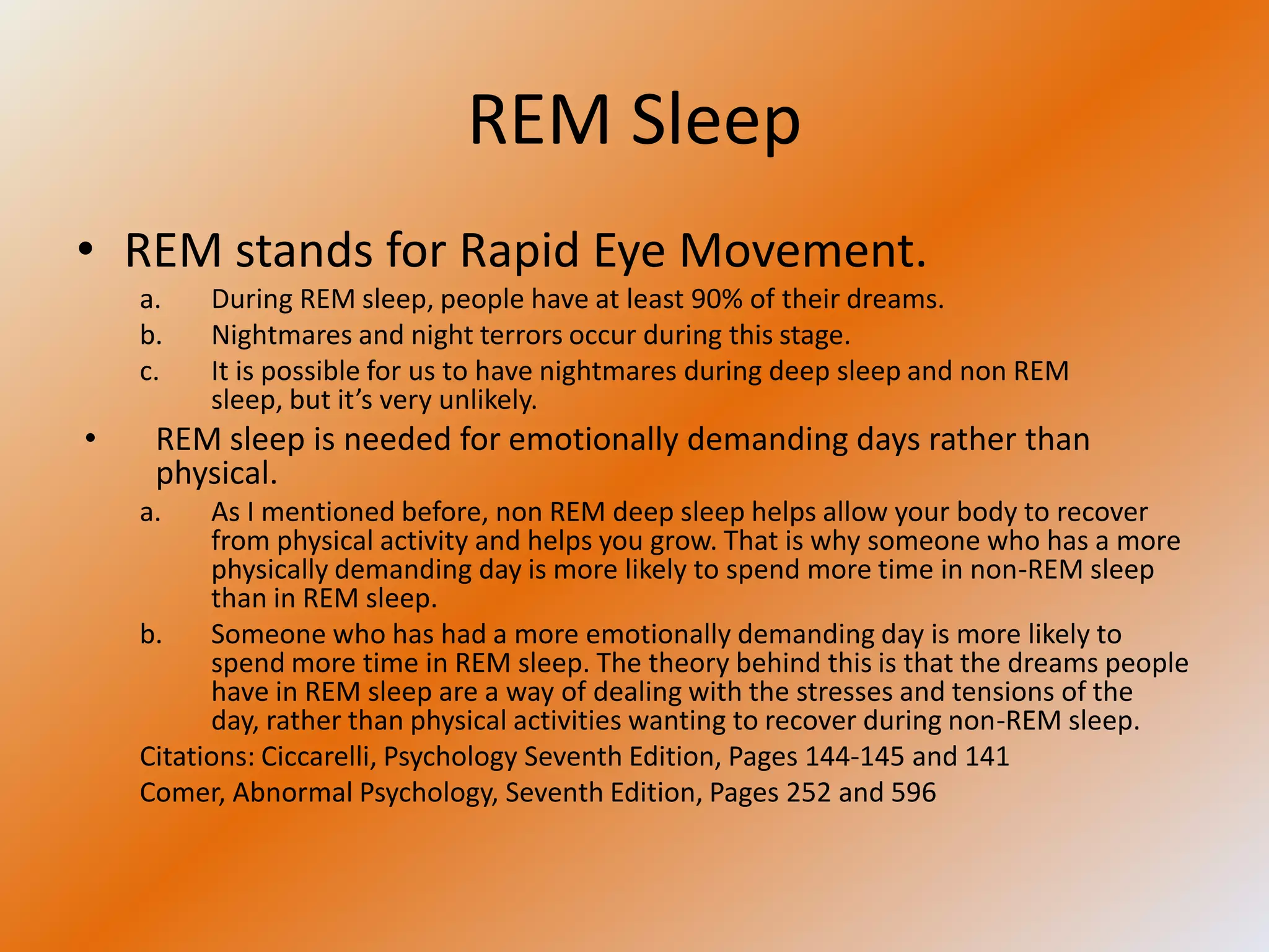 REM Sleep
• REM stands for Rapid Eye Movement.
    a.   During REM sleep, people have at least 90% of their dreams.
    b.   Nightmares and night terrors occur during this stage.
    c.   It is possible for us to have nightmares during deep sleep and non REM
         sleep, but it’s very unlikely.
•    REM sleep is needed for emotionally demanding days rather than
     physical.
    a.    As I mentioned before, non REM deep sleep helps allow your body to recover
          from physical activity and helps you grow. That is why someone who has a more
          physically demanding day is more likely to spend more time in non-REM sleep
          than in REM sleep.
    b.    Someone who has had a more emotionally demanding day is more likely to
          spend more time in REM sleep. The theory behind this is that the dreams people
          have in REM sleep are a way of dealing with the stresses and tensions of the
          day, rather than physical activities wanting to recover during non-REM sleep.
    Citations: Ciccarelli, Psychology Seventh Edition, Pages 144-145 and 141
    Comer, Abnormal Psychology, Seventh Edition, Pages 252 and 596
 