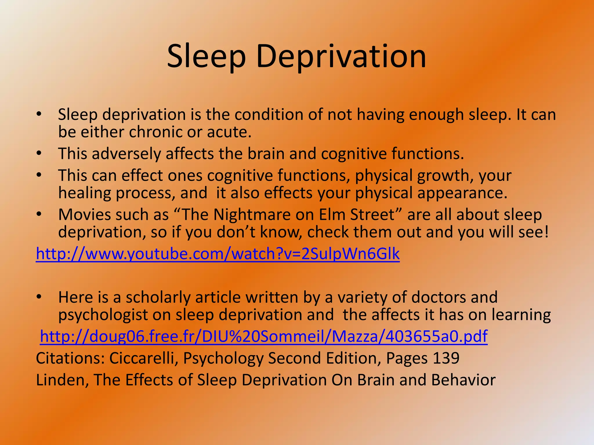 Sleep Deprivation
• Sleep deprivation is the condition of not having enough sleep. It can
   be either chronic or acute.
• This adversely affects the brain and cognitive functions.
• This can effect ones cognitive functions, physical growth, your
   healing process, and it also effects your physical appearance.
• Movies such as “The Nightmare on Elm Street” are all about sleep
   deprivation, so if you don’t know, check them out and you will see!
http://www.youtube.com/watch?v=2SulpWn6Glk

• Here is a scholarly article written by a variety of doctors and
    psychologist on sleep deprivation and the affects it has on learning
 http://doug06.free.fr/DIU%20Sommeil/Mazza/403655a0.pdf
Citations: Ciccarelli, Psychology Second Edition, Pages 139
Linden, The Effects of Sleep Deprivation On Brain and Behavior
 