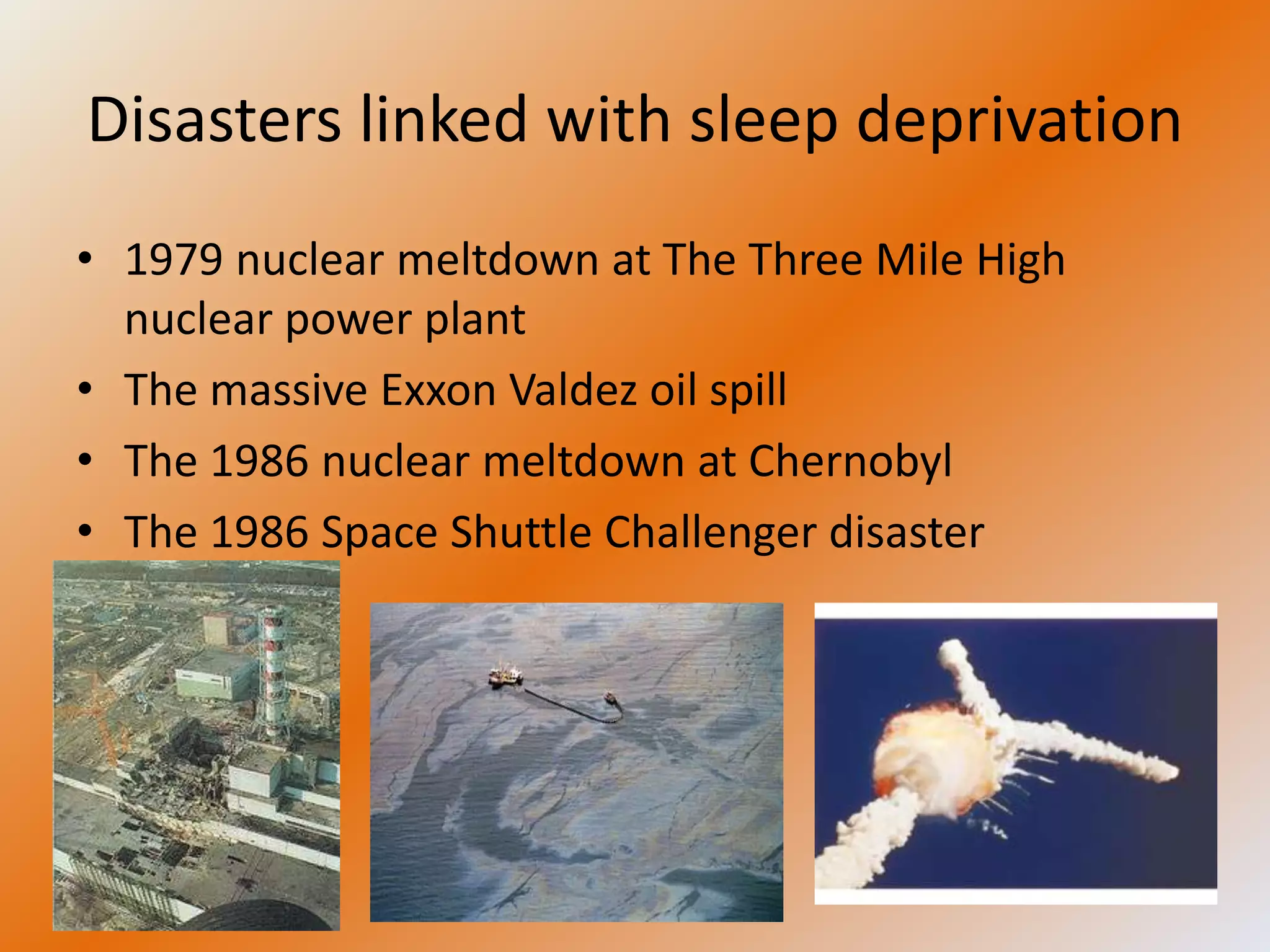 Disasters linked with sleep deprivation
• 1979 nuclear meltdown at The Three Mile High
  nuclear power plant
• The massive Exxon Valdez oil spill
• The 1986 nuclear meltdown at Chernobyl
• The 1986 Space Shuttle Challenger disaster
 