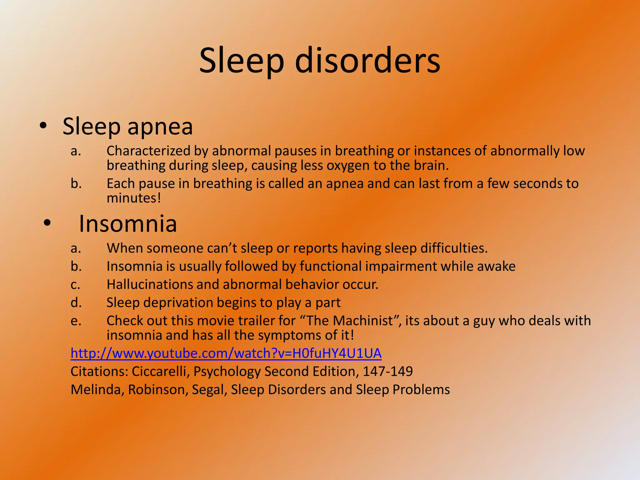 Sleep disorders
• Sleep apnea
  a.   Characterized by abnormal pauses in breathing or instances of abnormally low
       breathing during sleep, causing less oxygen to the brain.
  b.   Each pause in breathing is called an apnea and can last from a few seconds to
       minutes!
• Insomnia
  a.    When someone can’t sleep or reports having sleep difficulties.
  b.    Insomnia is usually followed by functional impairment while awake
  c.    Hallucinations and abnormal behavior occur.
  d.    Sleep deprivation begins to play a part
  e.    Check out this movie trailer for “The Machinist”, its about a guy who deals with
        insomnia and has all the symptoms of it!
  http://www.youtube.com/watch?v=H0fuHY4U1UA
  Citations: Ciccarelli, Psychology Second Edition, 147-149
  Melinda, Robinson, Segal, Sleep Disorders and Sleep Problems
 