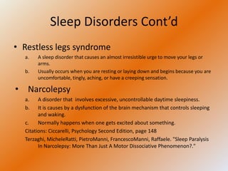 Sleep Disorders Cont’d
• Restless legs syndrome
  a.   A sleep disorder that causes an almost irresistible urge to move your legs or
       arms.
  b.   Usually occurs when you are resting or laying down and begins because you are
       uncomfortable, tingly, aching, or have a creeping sensation.

• Narcolepsy
  a.    A disorder that involves excessive, uncontrollable daytime sleepiness.
  b.    It is causes by a dysfunction of the brain mechanism that controls sleeping
        and waking.
  c.    Normally happens when one gets excited about something.
  Citations: Ciccarelli, Psychology Second Edition, page 148
  Terzaghi, MicheleRatti, PietroManni, FrancescoManni, Raffaele. "Sleep Paralysis
        In Narcolepsy: More Than Just A Motor Dissociative Phenomenon?."
 