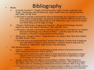 •   Books                       Bibliography
    a.    Ciccarelli, Saundra K. "Chapter 4/Consciousness: Sleep, Dreams, Hypnosis, and
          Drugs." Psychology. Second Edition ed. Upper Saddle River, NJ: Pearson Prentice
          Hall, 2006. 137-50. Print.
         1. This book is actually a text book for Intro to Psychology, but it touches on each an
                every aspect of psychology. The portion of sleep and the different events within
                it were very good and appropriate for this PowerPoint. I got a lot out of chapter
                4 for REM sleep and the stages of sleep
    b.     "Chapter 18/Disorders of Aging and Cognition." Abnormal Psychology. Seventh
          Edition ed. New York: Worth Publishers, 1992. 596-600. Print.
         1. This book is actually a text book as well that I came across in the library. It is used for
                Abnormal Psychology class offered at SPSCC. I used this book for the sleep
                disorders. It touches on sleep apnea and Narcolepsy.
    c.    Wilson, Sue. "Chapter 3 and 7." Sleep Disorders. Ed. David J. Nutt. New York: Oxford
          UP, 2008. 44-50+. Print.
         1. This book was a very good one that I found in the library. It shows how to diagnose
                and treat different types of sleep disorders. I used this book to help with my
                research on nightmares, might terrors, and narcolepsy.
•    Peer Review Articles
    a.    Hobson, J. (2009). REM sleep and dreaming: towards a theory of protoconsciousness.
          Nature Reviews Neuroscience, 10(11), 803-813.
         1. This peer review article was a great article on sleep and dreams. The progress in dream
                research and how we dream in different stages. What kind of nightmares or night
                terrors people are more likely to have.
    b.    Terzaghi, MicheleRatti, PietroManni, FrancescoManni, Raffaele. "Sleep Paralysis In
          Narcolepsy: More Than Just A Motor Dissociative Phenomenon?." Neurological Sciences
          33.1 (2012): 169-172. Psychology and Behavioral Sciences Collection. Web. 5 Aug. 2012.
         1. This article was used for the portion of narcolepsy and how it affects our daily life. How to
                treat narcolepsy and what the major causes and effects it can have on an individual.
 