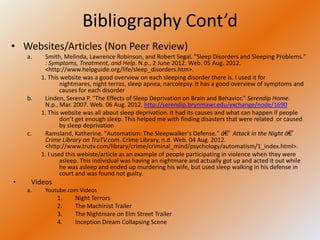 Bibliography Cont’d
• Websites/Articles (Non Peer Review)
    a.    Smith, Melinda, Lawrence Robinson, and Robert Segal. "Sleep Disorders and Sleeping Problems."
          : Symptoms, Treatment, and Help. N.p., 2 June 2012. Web. 05 Aug. 2012.
          <http://www.helpguide.org/life/sleep_disorders.htm>.
         1. This website was a good overview on each sleeping disorder there is. I used it for
                 nightmares, night terros, sleep apnea, narcolepsy. It has a good overview of symptoms and
                 causes for each disorder
    b.    Linden, Serena P. "The Effects of Sleep Deprivation on Brain and Behavior." Serendip Home.
          N.p., Mar. 2007. Web. 06 Aug. 2012. http://serendip.brynmawr.edu/exchange/node/1690
         1. This website was all about sleep deprivation. It had its causes and what can happen if people
                 don’t get enough sleep. This helped me with finding disasters that were related or caused
                 by sleep deprivation
    c.    Ramsland, Katherine. "Automatism: The Sleepwalker's Defense." â€” Attack in the Night â€”
          Crime Library on TruTV.com. Crime Library, n.d. Web. 04 Aug. 2012.
          <http://www.trutv.com/library/crime/criminal_mind/psychology/automatism/1_index.html>.
         1. I used this webiste/article as an example of people participating in violence when they were
                 asleep. This individual was having an nightmare and actually got up and acted it out while
                 he was asleep and ended up murdering his wife, but used sleep walking in his defense in
                 court and was found not guilty.
•    Videos
    a.    Youtube.com Videos
              1.     Night Terrors
              2.     The Machinist Trailer
              3.     The Nightmare on Elm Street Trailer
              4.     Inception Dream Collapsing Scene
 